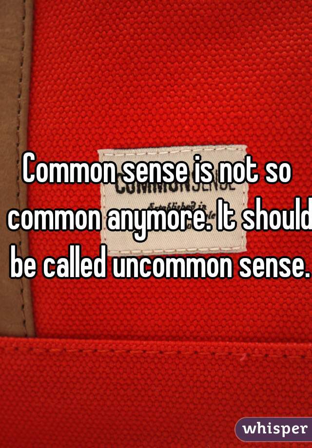 Common sense is not so common anymore. It should be called uncommon sense.