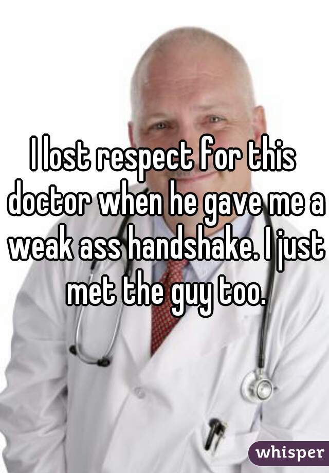 I lost respect for this doctor when he gave me a weak ass handshake. I just met the guy too.