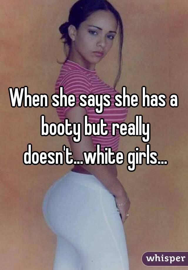 When she says she has a booty but really doesn't...white girls...