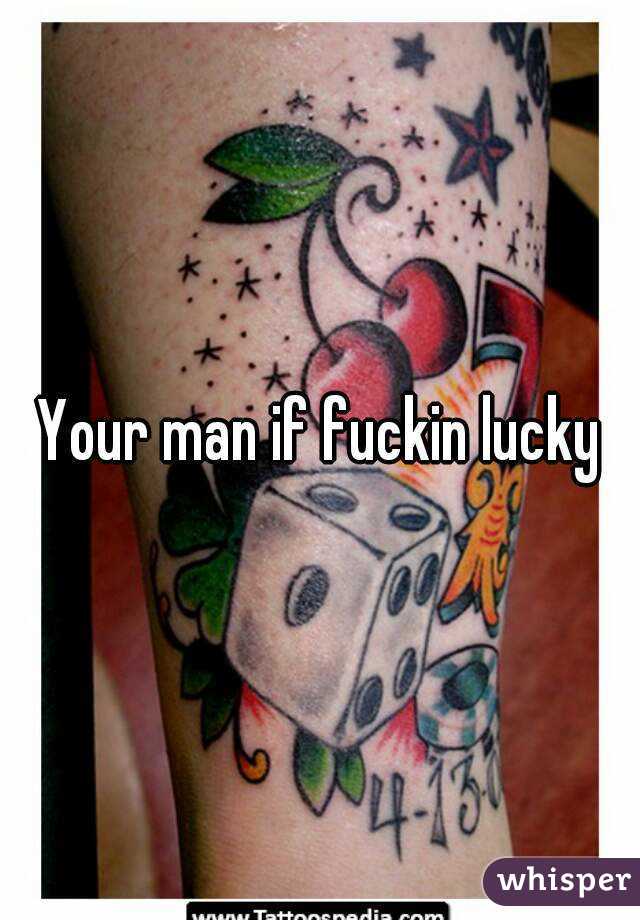 Your man if fuckin lucky