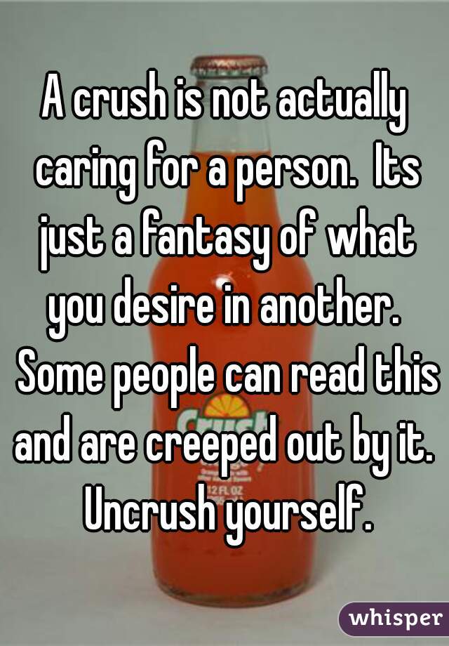 A crush is not actually caring for a person.  Its just a fantasy of what you desire in another.  Some people can read this and are creeped out by it.  Uncrush yourself.