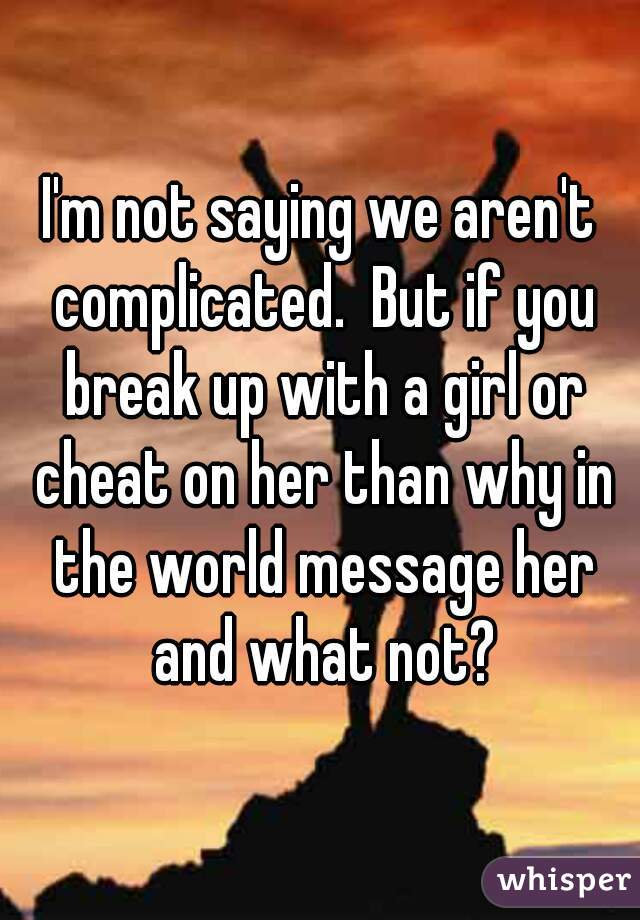 I'm not saying we aren't complicated.  But if you break up with a girl or cheat on her than why in the world message her and what not?