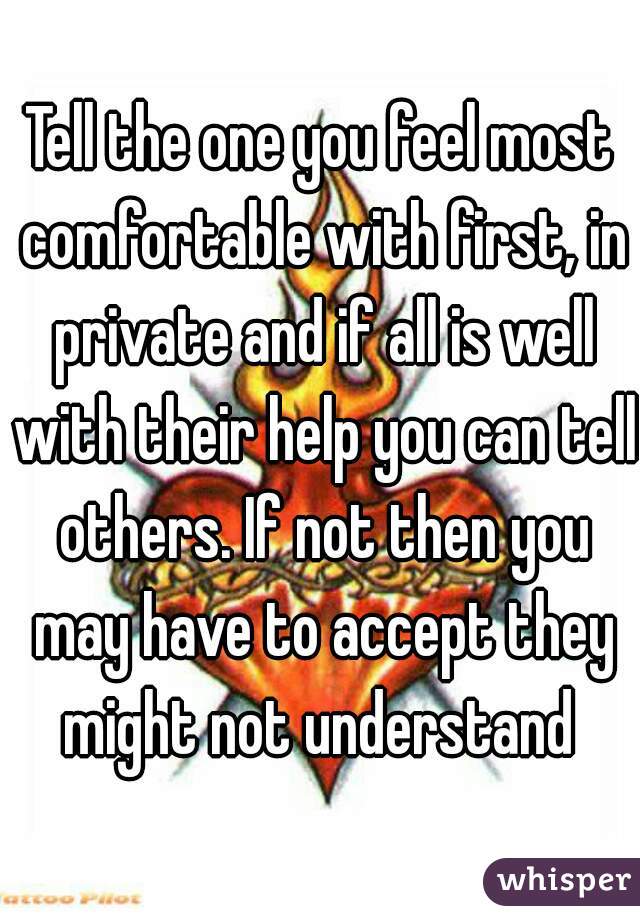 Tell the one you feel most comfortable with first, in private and if all is well with their help you can tell others. If not then you may have to accept they might not understand 