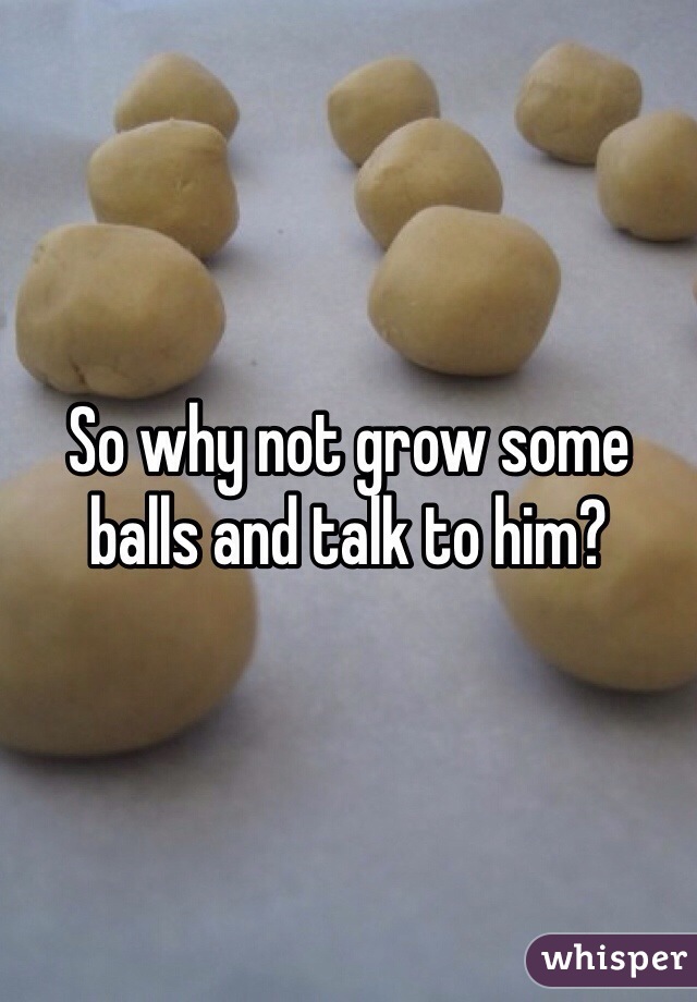 So why not grow some balls and talk to him?