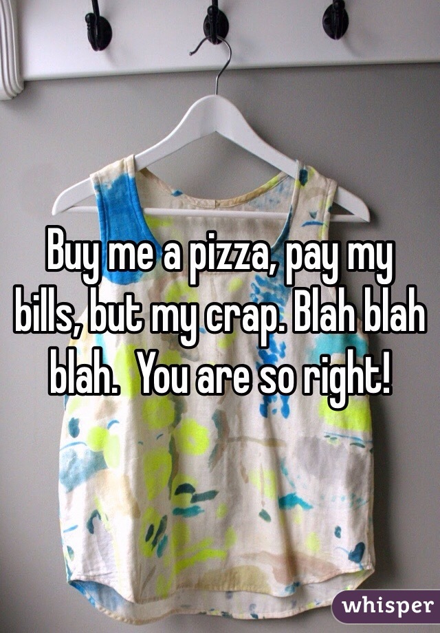 Buy me a pizza, pay my bills, but my crap. Blah blah blah.  You are so right!