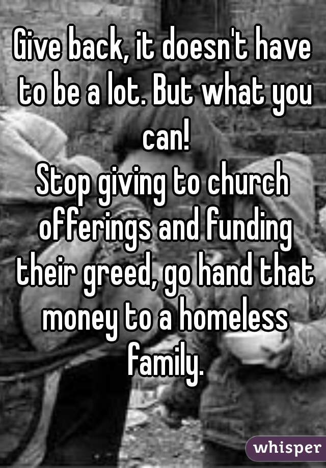 Give back, it doesn't have to be a lot. But what you can!
Stop giving to church offerings and funding their greed, go hand that money to a homeless family.