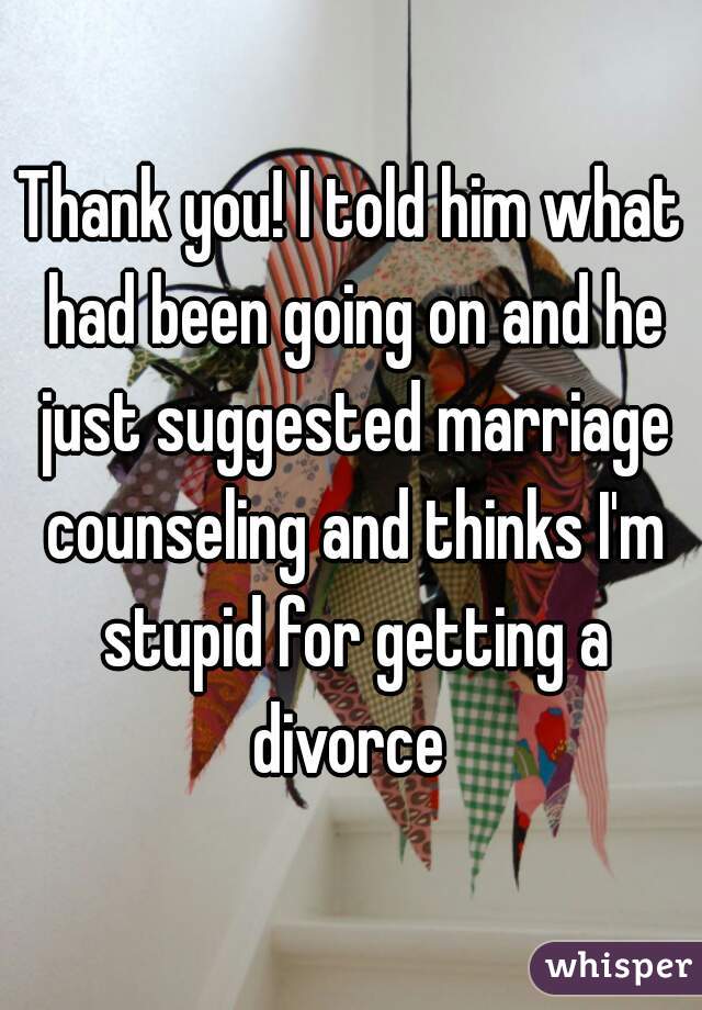 Thank you! I told him what had been going on and he just suggested marriage counseling and thinks I'm stupid for getting a divorce 