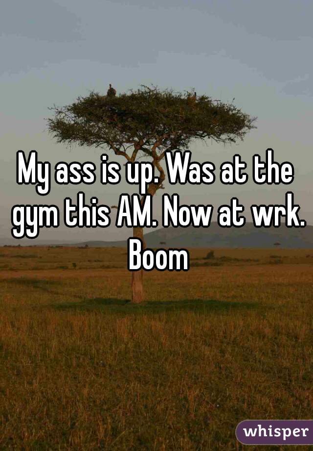 My ass is up. Was at the gym this AM. Now at wrk. Boom