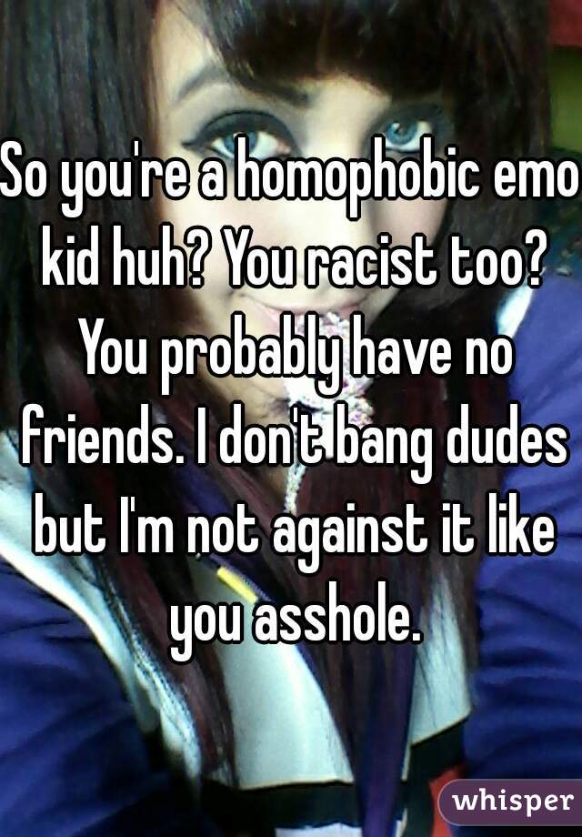 So you're a homophobic emo kid huh? You racist too? You probably have no friends. I don't bang dudes but I'm not against it like you asshole.