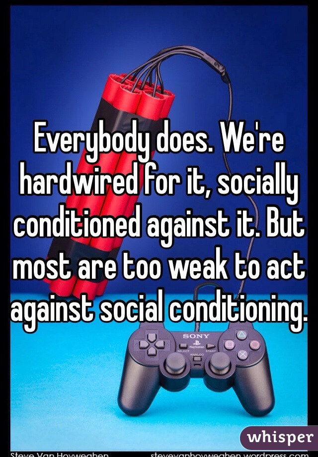 Everybody does. We're hardwired for it, socially conditioned against it. But most are too weak to act against social conditioning.