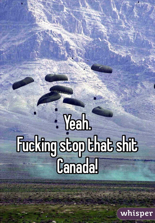 Yeah. 
Fucking stop that shit Canada! 