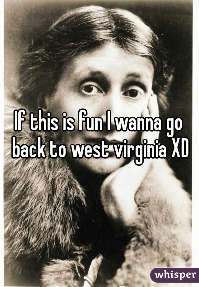 If this is fun I wanna go back to west virginia XD