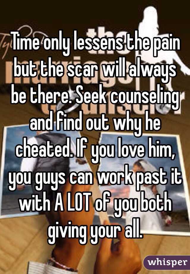 Time only lessens the pain but the scar will always be there. Seek counseling and find out why he cheated. If you love him, you guys can work past it with A LOT of you both giving your all. 