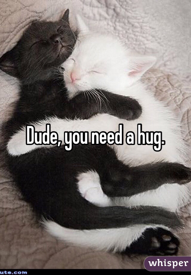Dude, you need a hug. 
