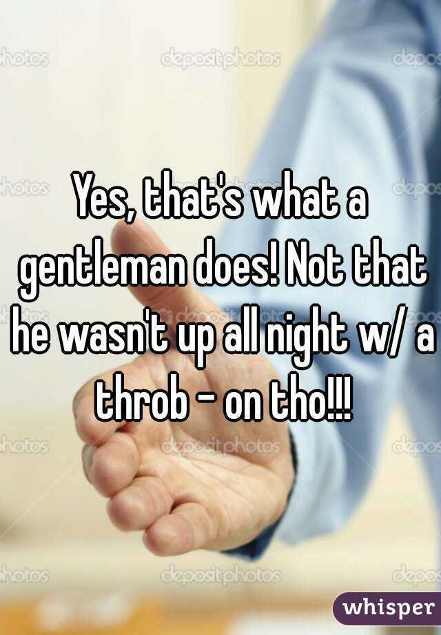 Yes, that's what a gentleman does! Not that he wasn't up all night w/ a throb - on tho!!!