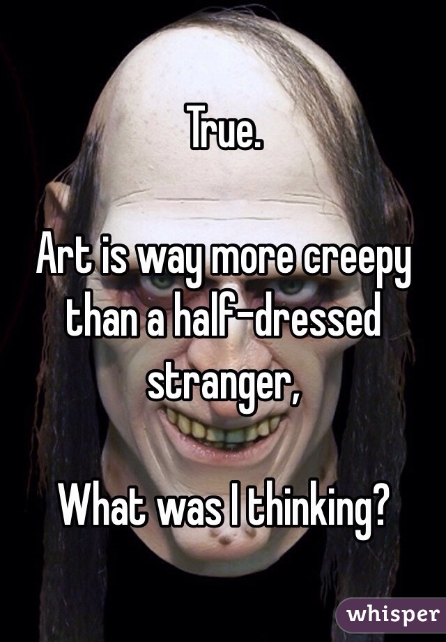 True. 

Art is way more creepy than a half-dressed stranger,

What was I thinking?