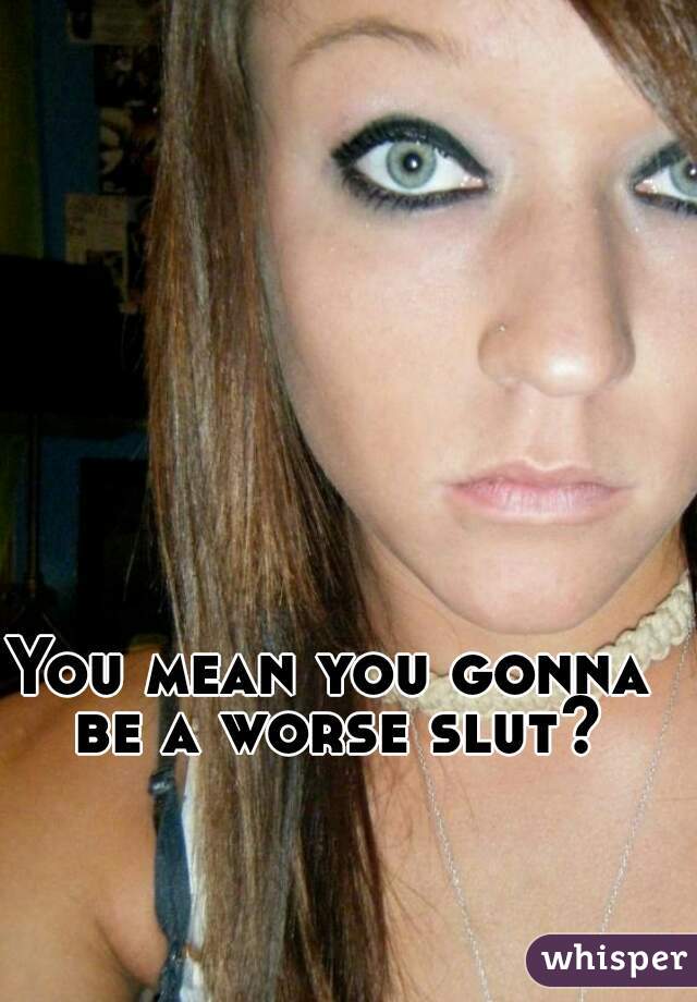 You mean you gonna be a worse slut?