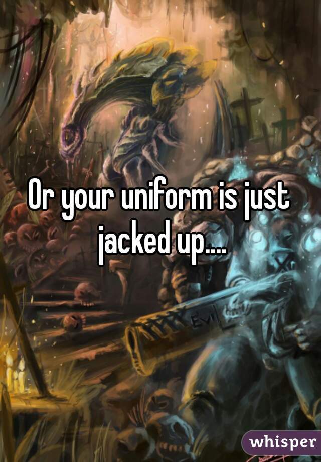 Or your uniform is just jacked up....