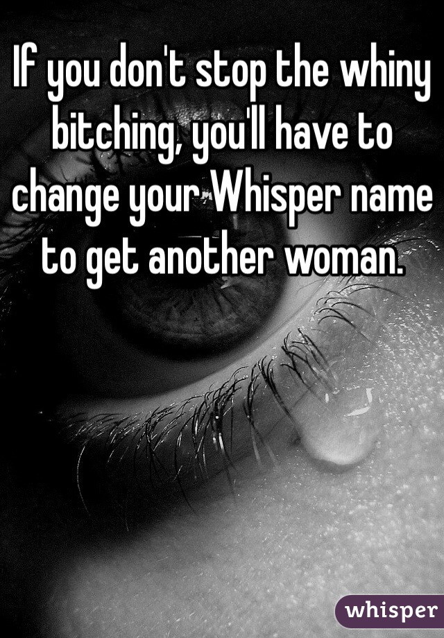 If you don't stop the whiny bitching, you'll have to change your Whisper name to get another woman. 