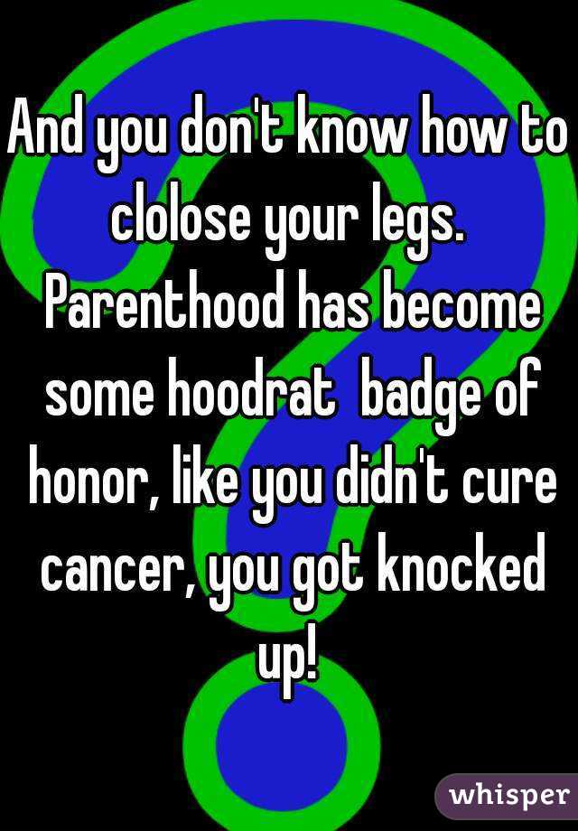 And you don't know how to clolose your legs.  Parenthood has become some hoodrat  badge of honor, like you didn't cure cancer, you got knocked up! 