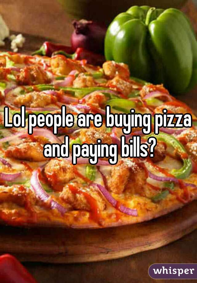 Lol people are buying pizza and paying bills?