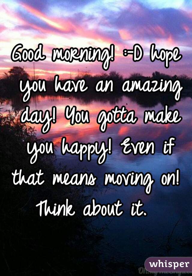 Good morning! :-D hope you have an amazing day! You gotta make you happy! Even if that means moving on!  Think about it.  