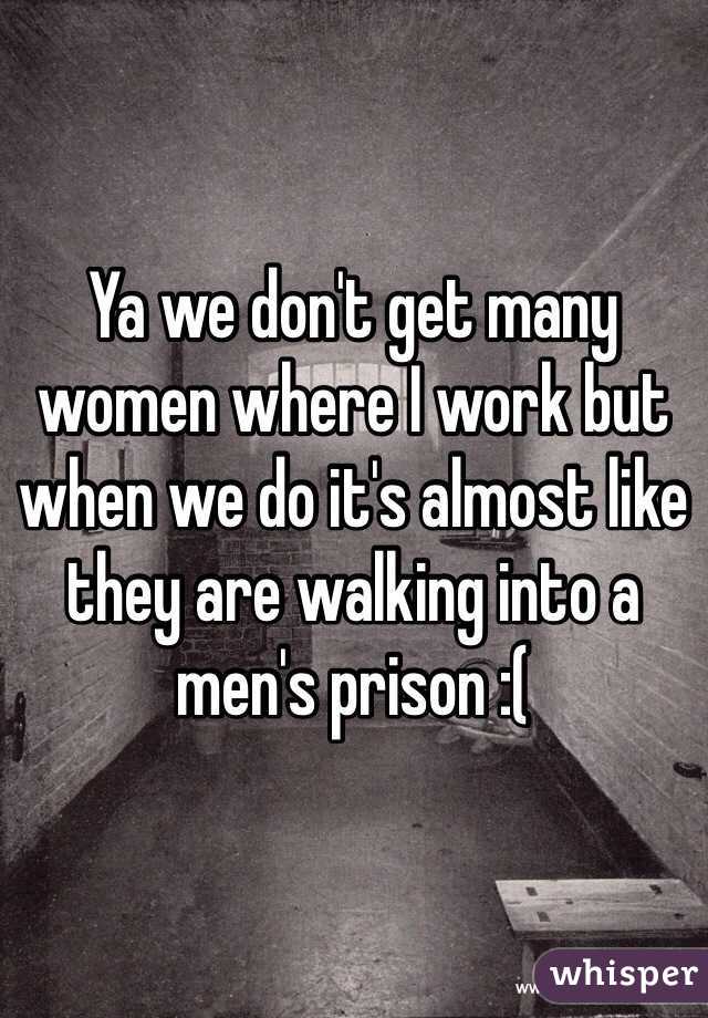 Ya we don't get many women where I work but when we do it's almost like they are walking into a men's prison :(