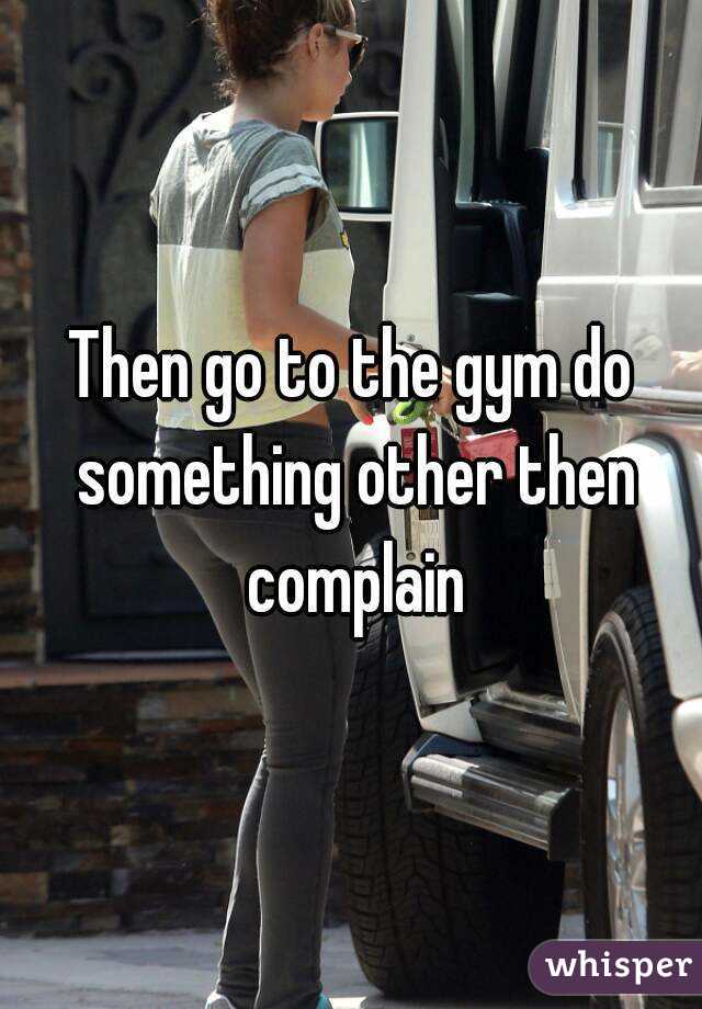 Then go to the gym do something other then complain