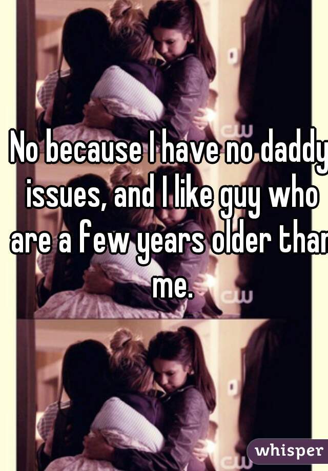 No because I have no daddy issues, and I like guy who are a few years older than me.