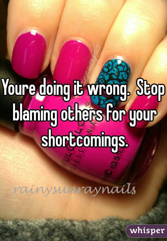Youre doing it wrong.  Stop blaming others for your shortcomings.