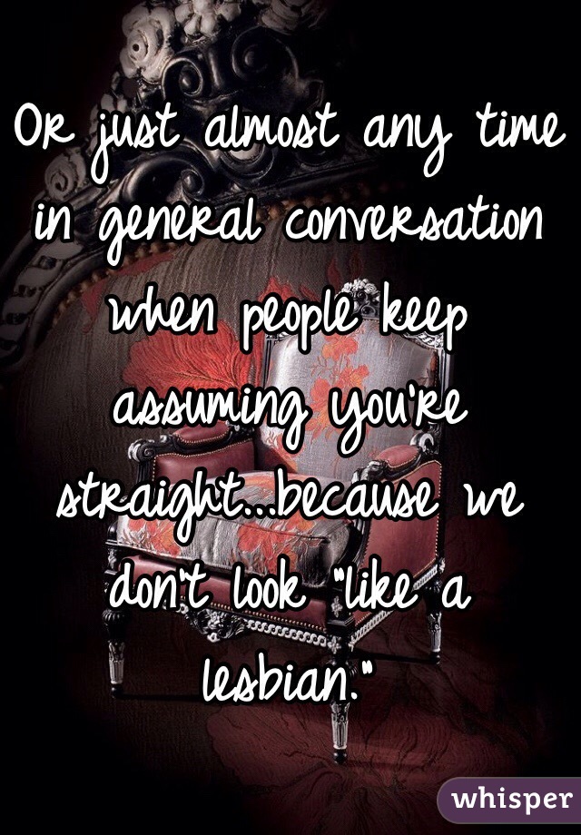 Or just almost any time in general conversation when people keep assuming you're straight...because we don't look "like a lesbian."
