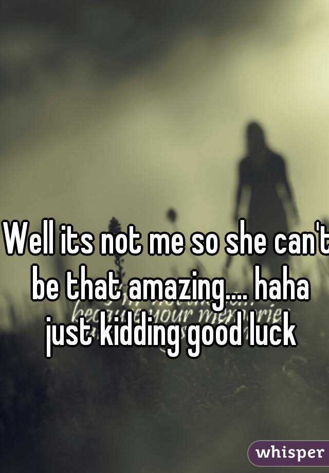 Well its not me so she can't be that amazing.... haha just kidding good luck