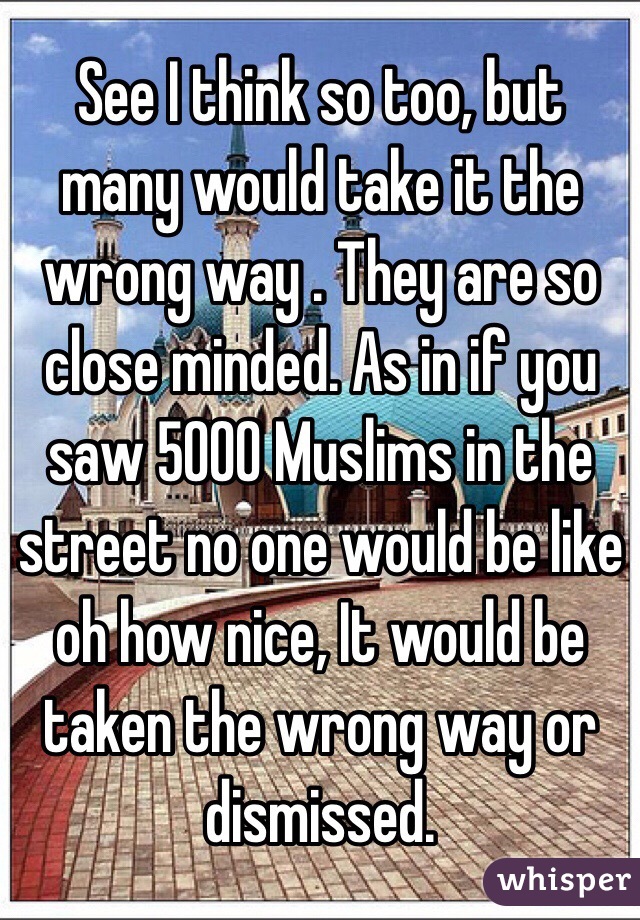 See I think so too, but many would take it the wrong way . They are so close minded. As in if you saw 5000 Muslims in the street no one would be like oh how nice, It would be taken the wrong way or dismissed. 