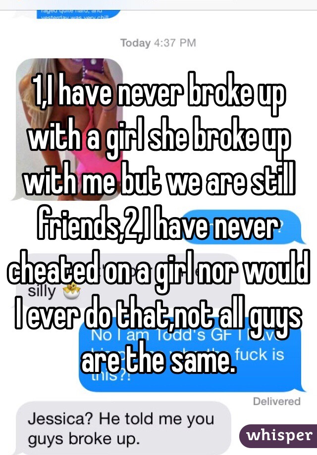 1,I have never broke up with a girl she broke up with me but we are still friends,2,I have never cheated on a girl nor would I ever do that,not all guys are the same.