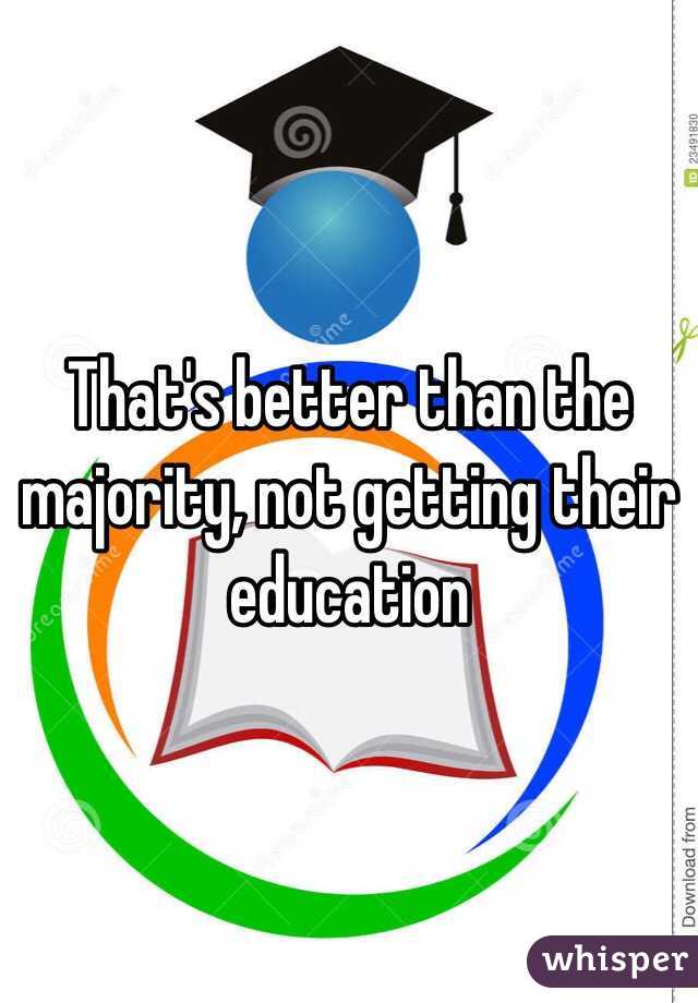 That's better than the majority, not getting their education 