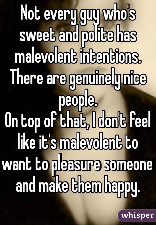 Not every guy who's sweet and polite has malevolent intentions. There are genuinely nice people.
On top of that, I don't feel like it's malevolent to want to pleasure someone and make them happy.
