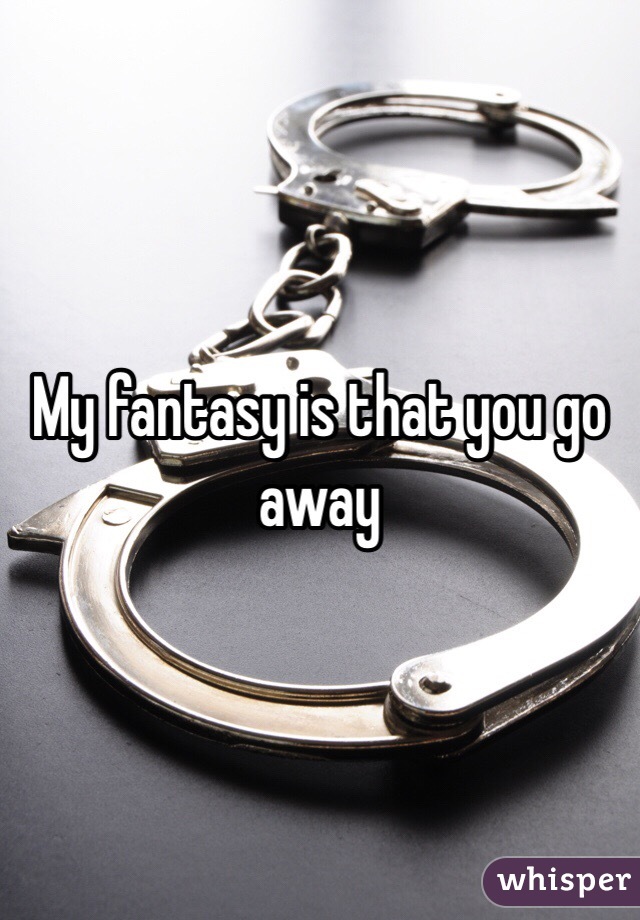 My fantasy is that you go away