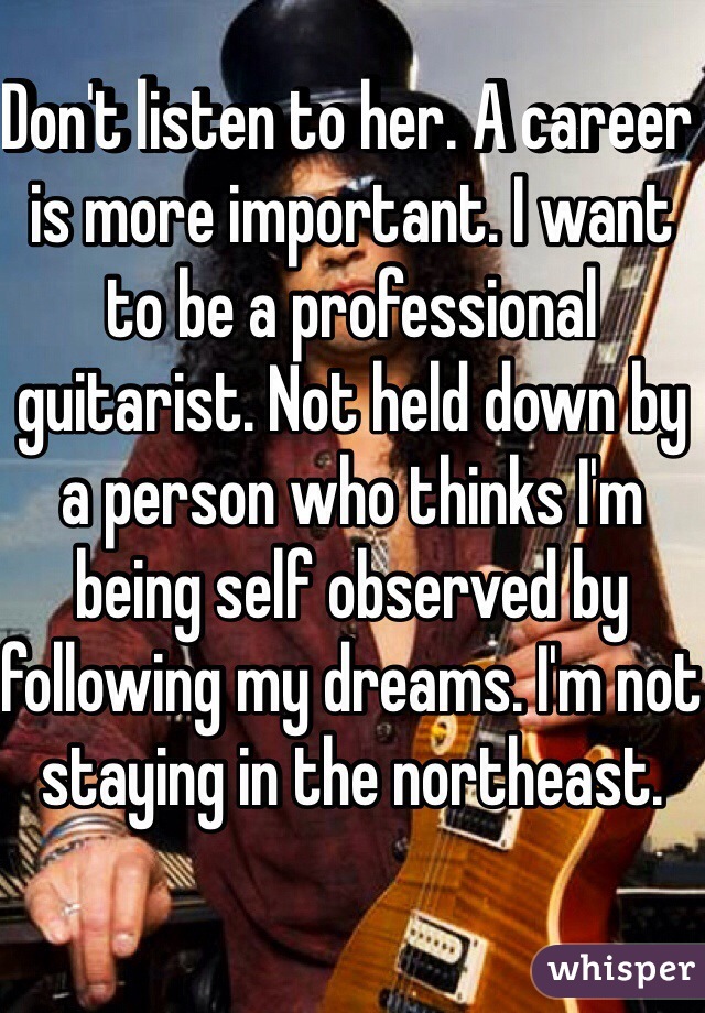 Don't listen to her. A career is more important. I want to be a professional guitarist. Not held down by a person who thinks I'm being self observed by following my dreams. I'm not staying in the northeast.