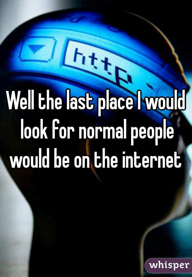 Well the last place I would look for normal people would be on the internet 