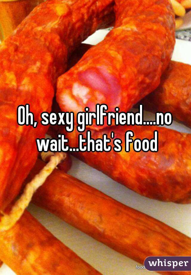 Oh, sexy girlfriend....no wait...that's food