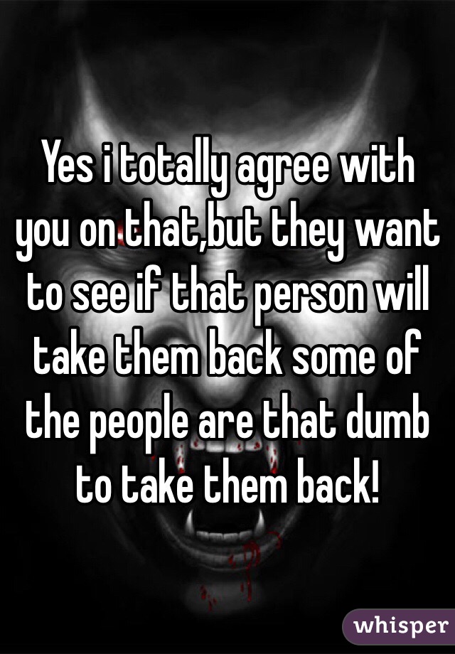 Yes i totally agree with you on that,but they want to see if that person will take them back some of the people are that dumb to take them back!