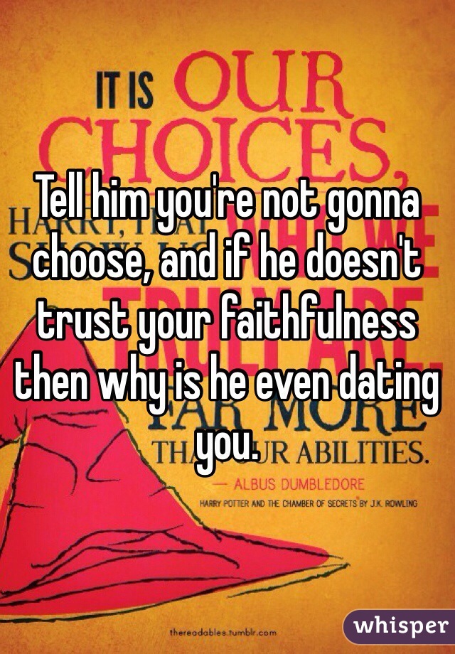 Tell him you're not gonna choose, and if he doesn't trust your faithfulness then why is he even dating you.