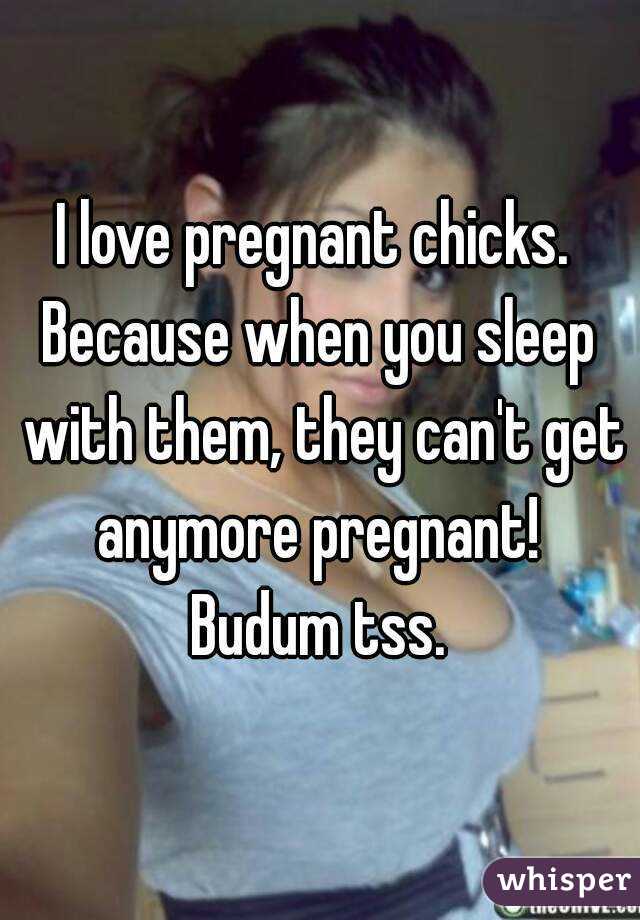 I love pregnant chicks. 
Because when you sleep with them, they can't get anymore pregnant! 
Budum tss.