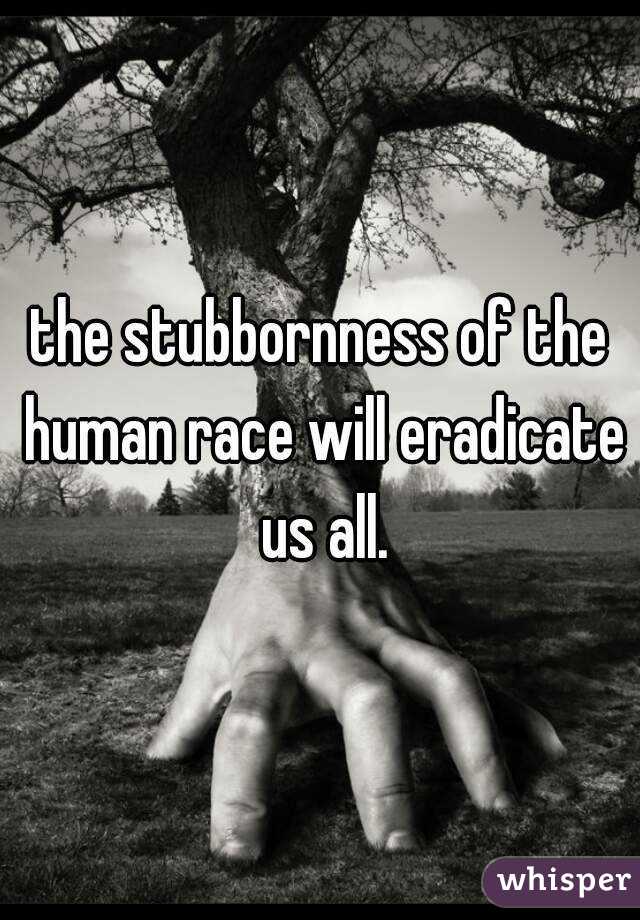 the stubbornness of the human race will eradicate us all.