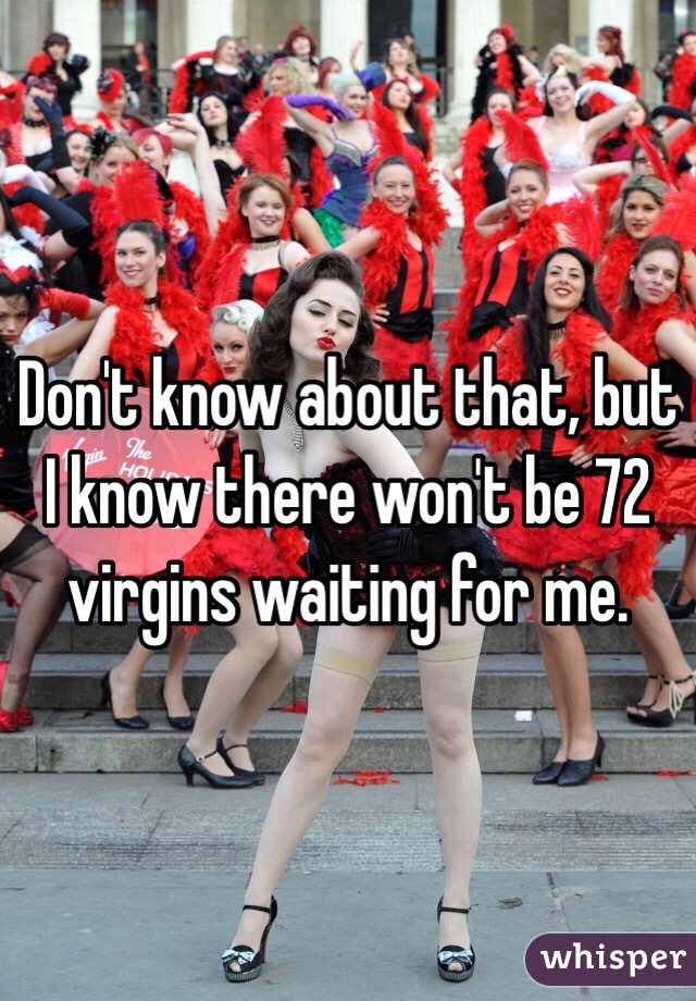 Don't know about that, but I know there won't be 72 virgins waiting for me.