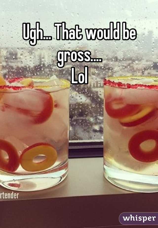 Ugh... That would be gross.... 
Lol