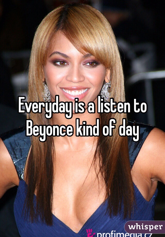 Everyday is a listen to Beyonce kind of day 