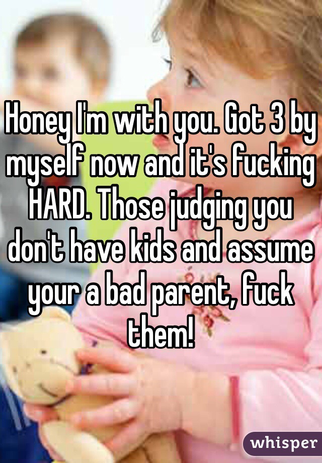 Honey I'm with you. Got 3 by myself now and it's fucking HARD. Those judging you don't have kids and assume your a bad parent, fuck them!