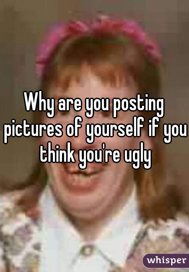 Why are you posting pictures of yourself if you think you're ugly