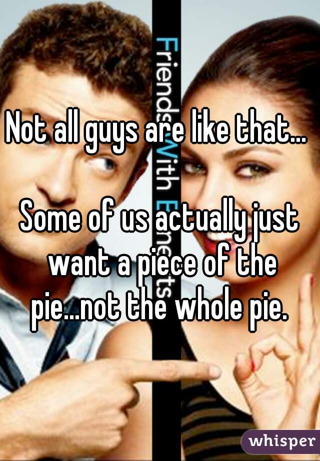 Not all guys are like that... 

Some of us actually just want a piece of the pie...not the whole pie. 